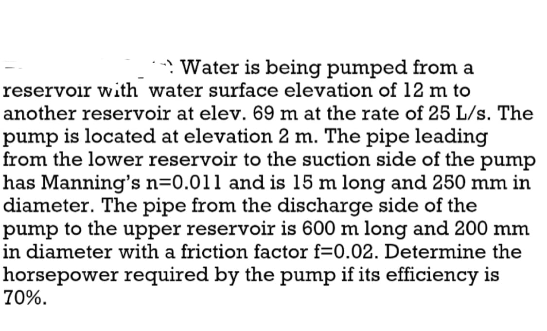 →Water is being pumped from a
reservoir with water surface elevation of 12 m to
another reservoir at elev. 69 m at the rate of 25 L/s. The
pump is located at elevation 2 m. The pipe leading
from the lower reservoir to the suction side of the pump
has Manning's n=0.011 and is 15 m long and 250 mm in
diameter. The pipe from the discharge side of the
pump to the upper reservoir is 600 m long and 200 mm
in diameter with a friction factor f=0.02. Determine the
horsepower required by the pump if its efficiency is
70%.