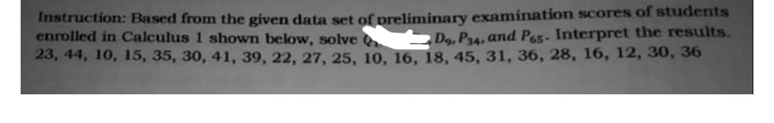 Instruction: Based from the given data set of preliminary examination scores of students
enrolled in Calculus 1 shown below, solve
Dg, P34, and P65. Interpret the results.
23, 44, 10, 15, 35, 30, 41, 39, 22, 27, 25, 10, 16, 18, 45, 31, 36, 28, 16, 12, 30, 36