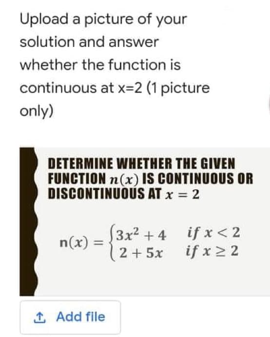 Upload a picture of your
solution and answer
whether the function is
continuous at x=2 (1 picture
only)
DETERMINE WHETHER THE GIVEN
FUNCTION n(x) IS CONTINUOUS OR
DISCONTINUOUS AT x = 2
(3x² + 4
if x < 2
n(x) =
2 + 5x
if x ≥ 2
1. Add file