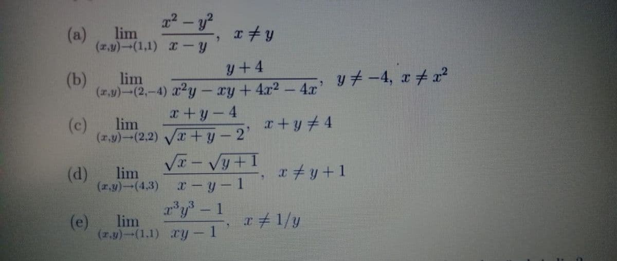 22-y?
(a)
lim
(z,y)-(1,1) y
y+4
(b)
lim
y 7 -4, r4 x²
(r,y)-(2,-4) 22y - xy+4x2- 4.x'
x+y-4
(c)
lim
r+y4
(7.y)-(2.2) V+y-2"
lim
(d)
(r.y)-(4,3)
x#y+1
x-y- 1
y 1
(e)
lim
r+1/y
(r.y)--(1.1) y- 1
