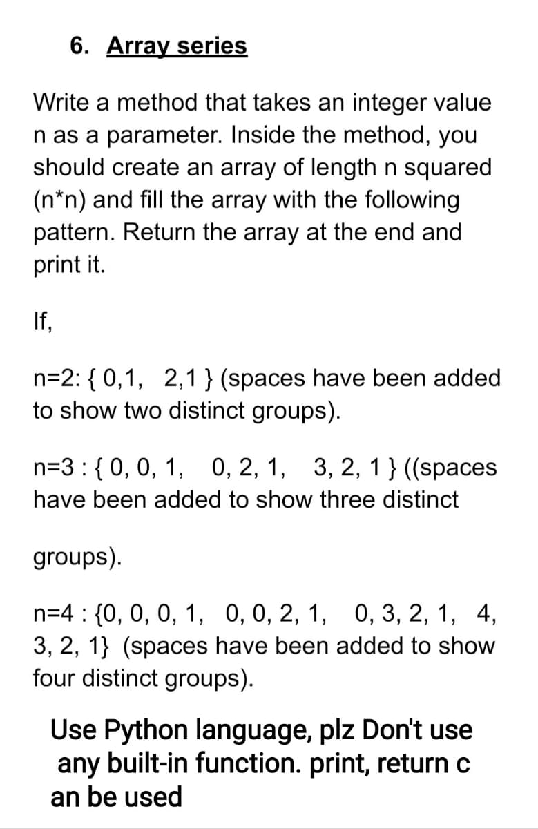 6. Array series
Write a method that takes an integer value
n as a parameter. Inside the method, you
should create an array of length n squared
(n*n) and fill the array with the following
pattern. Return the array at the end and
print it.
If,
n=2: { 0,1, 2,1 } (spaces have been added
to show two distinct groups).
n=3:{0, 0, 1, 0, 2, 1, 3, 2, 1} ((spaces
have been added to show three distinct
groups).
n=4 : {0, 0, 0, 1, 0,0, 2, 1, 0, 3, 2, 1, 4,
3, 2, 1} (spaces have been added to show
four distinct groups).
Use Python language, plz Don't use
any built-in function. print, return c
an be used
