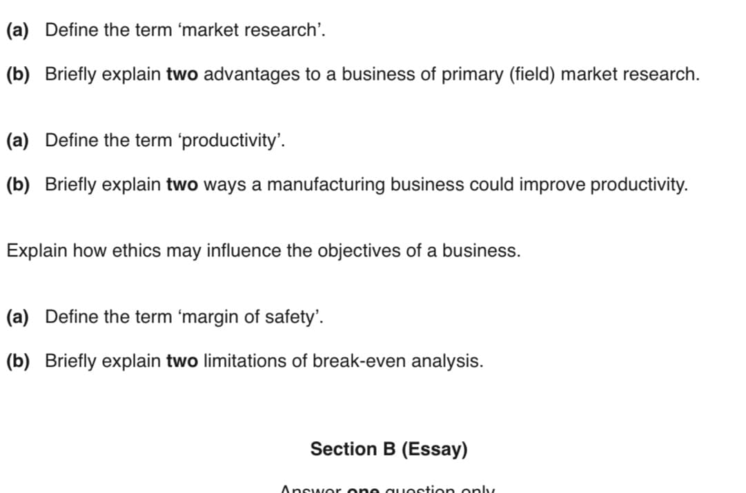 (a) Define the term 'market research'.
(b) Briefly explain two advantages to a business of primary (field) market research.
(a) Define the term 'productivity'.
(b) Briefly explain two ways a manufacturing business could improve productivity.
Explain how ethics may influence the objectives of a business.
(a) Define the term 'margin of safety'.
(b) Briefly explain two limitations of break-even analysis.
Section B (Essay)
Answor one question only
