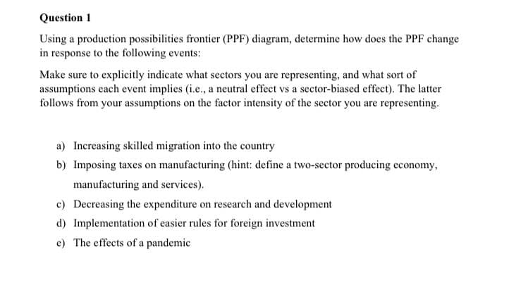 Question 1
Using a production possibilities frontier (PPF) diagram, determine how does the PPF change
in response to the following events:
Make sure to explicitly indicate what sectors you are representing, and what sort of
assumptions each event implies (i.e., a neutral effect vs a sector-biased effect). The latter
follows from your assumptions on the factor intensity of the sector you are representing.
a) Increasing skilled migration into the country
b) Imposing taxes on manufacturing (hint: define a two-sector producing economy,
manufacturing and services).
c) Decreasing the expenditure on research and development
d) Implementation of easier rules for foreign investment
e) The effects of a pandemic
