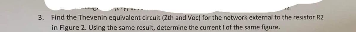 Jug
3. Find the Thevenin equivalent circuit (Zth and Voc) for the network external to the resistor R2
in Figure 2. Using the same result, determine the current I of the same figure.