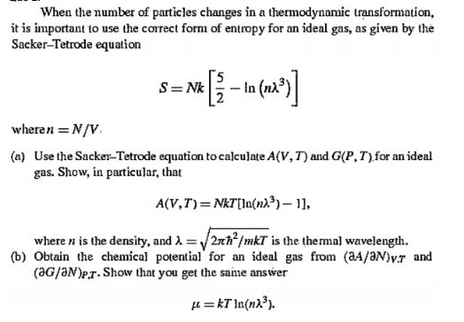 When the number of particles changes in a thermodynanmic trạnsformation,
it is important to use the correct form of entropy for an ideal gas, as given by the
Sacker-Tetrode equation
S= Nk
wheren = N/V.
(a) Use the Sacker-Tetrode equation to calculate A(V, T) and G(P, T),for an ideal
gas. Show, in particular, that
A(V,T)=NkT[In(nx³) – 11,
where n is the density, and A = /2xh*/mkT is the themal wavelength.
(b) Obtain the chemical potential for an ideal gas from (aA/ƏN)v.r and
(aG/ƏN)P,r. Show that you get the same answer
