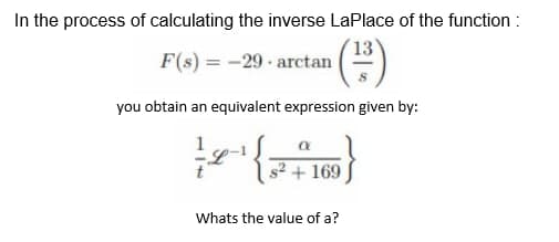 In the process of calculating the inverse LaPlace of the function:
F(s) = -29- arctan
(²³3)
you obtain an equivalent expression given by:
— 2-1 {\
s² + 169
Whats the value of a?