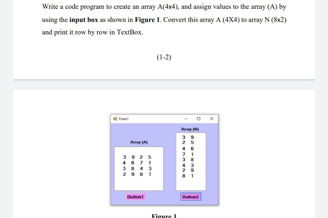 Write a code program to create an array A(4x4), and assign values to the array (A) by
using the input box as shown in Figure 1. Convert this array A (4X4) to array N (8x2)
and print it row by row in TextBox.
(1-2)
Form1
Array (A)
3925
4671
384 3
2981
Button1
Figure 1
0
Array (N)
39
25
46
71
38
4 3
29
81
Button2
X