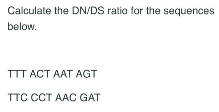 Calculate the DN/DS ratio for the sequences
below.
TTT ACT AAT AGT
TTC CCT AAC GAT

