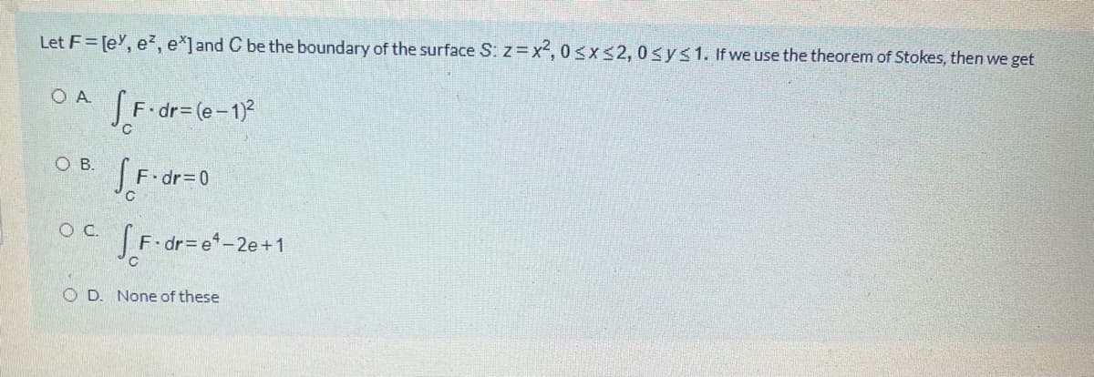 Let F= [e, e?, e*]and C be the boundary of the surface S: z=x2, 0sxs2,0sys1. If we use the theorem of Stokes, then we get
O A
SF-dr=(e-1)2
ов.
OC.
JF-dr= e-2e+1
O D. None of these
