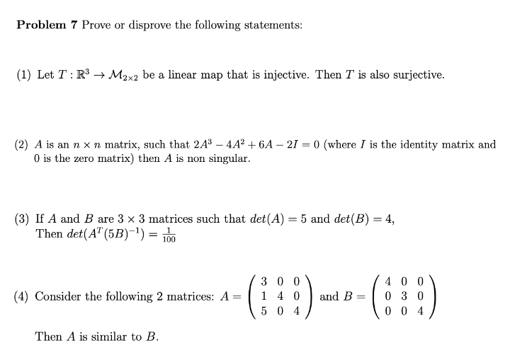 Problem 7 Prove or disprove the following statements:
(1) Let T: R3 → M2x2 be a linear map that is injective. Then T is also surjective.
(2) A is an n x n matrix, such that 2A3 – 4A? + 6A – 21 = 0 (where I is the identity matrix and
O is the zero matrix) then A is non singular.
(3) If A and B are 3 x 3 matrices such that det(A) = 5 and det(B) = 4,
Then det(A" (5B)-1) =
100
3 0 0
1 4 0
5 0 4
40 0
0 3 0
0 4
(4) Consider the following 2 matrices: A =
and B =
Then A is similar to B.

