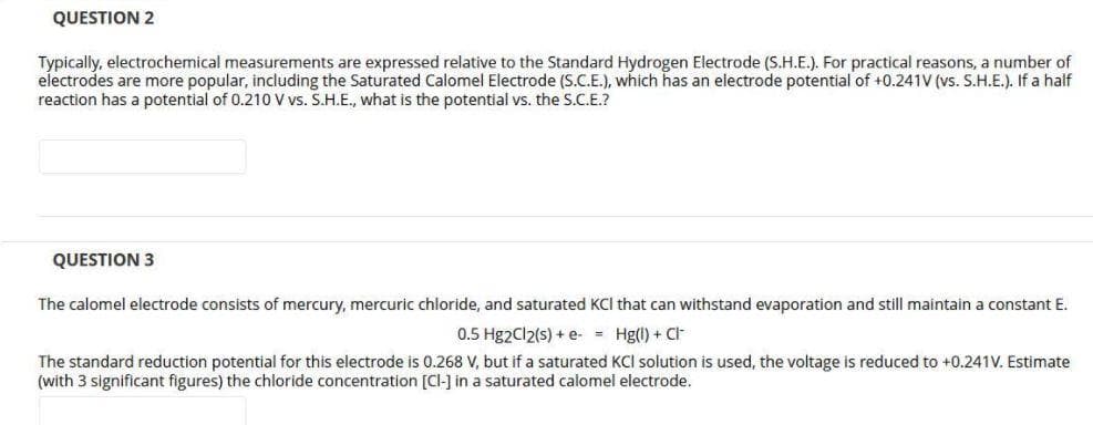 QUESTION 2
Typically, electrochemical measurements are expressed relative to the Standard Hydrogen Electrode (S.H.E.). For practical reasons, a number of
electrodes are more popular, including the Saturated Calomel Electrode (S.C.E.), which has an electrode potential of +0.241V (vs. S.H.E.). If a half
reaction has a potential of 0.210 V vs. S.H.E., what is the potential vs. the S.C.E.?
QUESTION 3
The calomel electrode consists of mercury, mercuric chloride, and saturated KCI that can withstand evaporation and still maintain a constant E.
0.5 Hg2Cl2(s) + e- = Hg(l) + CI
The standard reduction potential for this electrode is 0.268 V, but if a saturated KCI solution is used, the voltage is reduced to +0.241V. Estimate
(with 3 significant figures) the chloride concentration [Cl-] in a saturated calomel electrode.
