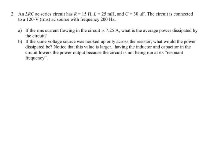 2. An LRC ac series circuit has R= 15 Q, L = 25 mH, and C= 30 µF. The circuit is connected
to a 120-V (rms) ac source with frequency 200 Hz.
a) If the rms current flowing in the circuit is 7.25 A, what is the average power dissipated by
the circuit?
b) If the same voltage source was hooked up only across the resistor, what would the power
dissipated be? Notice that this value is larger..having the inductor and capacitor in the
circuit lowers the power output because the circuit is not being run at its "resonant
frequency".
