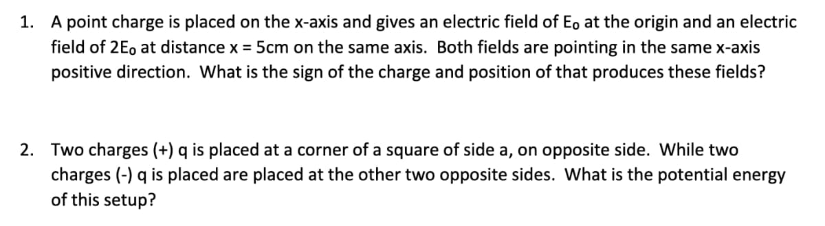 1. A point charge is placed on the x-axis and gives an electric field of E, at the origin and an electric
field of 2E, at distance x = 5cm on the same axis. Both fields are pointing in the same x-axis
positive direction. What is the sign of the charge and position of that produces these fields?
2. Two charges (+) q is placed at a corner of a square of side a, on opposite side. While two
charges (-) q is placed are placed at the other two opposite sides. What is the potential energy
of this setup?
