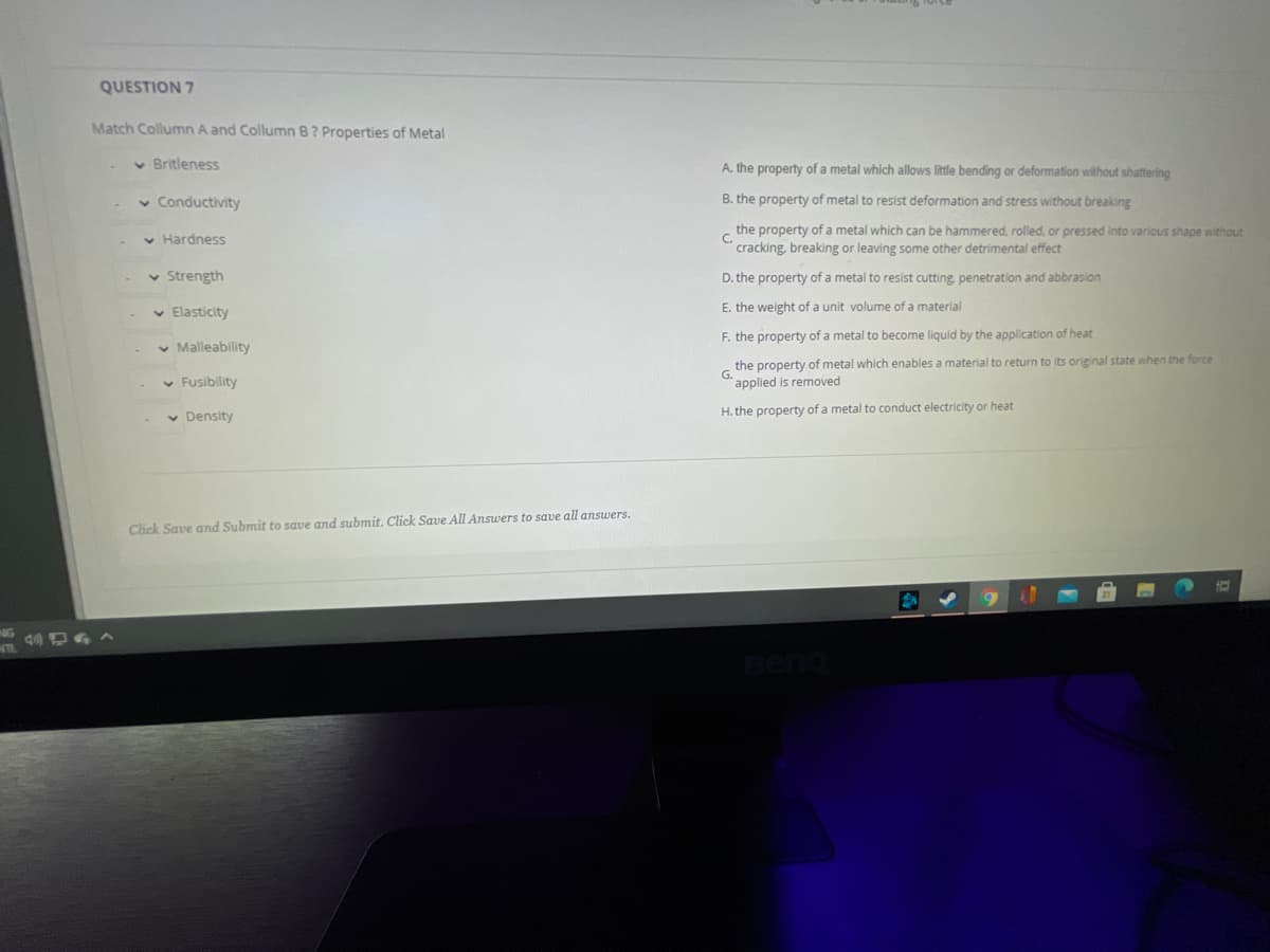 QUESTION 7
Match Collumn A and Collumn B? Properties of Metal
v Britleness
A. the property of a metal which allows little bending or deformation without shattering
Conductivity
B. the property of metal to resist deformation and stress without breaking
the property of a metal which can be hammered, rolled. or pressed into various shape without
C.
v Hardness
cracking, breaking or leaving some other detrimental effect
v Strength
D. the property of a metal to resist cutting, penetration and abbrasion
v Elasticity
E. the weight of a unit volume of a material
F. the property of a metal to become liquid by the application of heat
v Malleability
the property of metal which enables a material to return to its original state when the force
G.
applied is removed
v Fusibility
v Density
H. the property of a metal to conduct electricity or heat
Click Save and Submit to save and submit. Click Save All Answers to save all answers.
Beno
