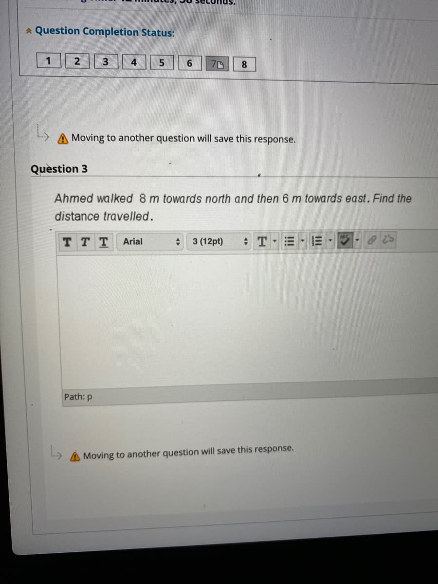 * Question Completion Status:
1
4
5
8
70
A Moving to another question will save this response.
Question 3
Ahmed walked 8 m towards north and then 6 m towards east. Find the
distance travelled.
TT T
Arial
3 (12pt)
Path: p
A Moving to another question will save this response.
II
!!!
