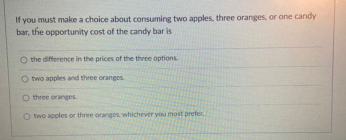 If you must make a choice about consuming two apples, three oranges, or one candy
bar, the opportunity cost of the candy bar is
O the difference in the prices of the three options.
O two apples and three oranges.
O three oranges.
O two apples or three oranges, whichever you most prefer.
