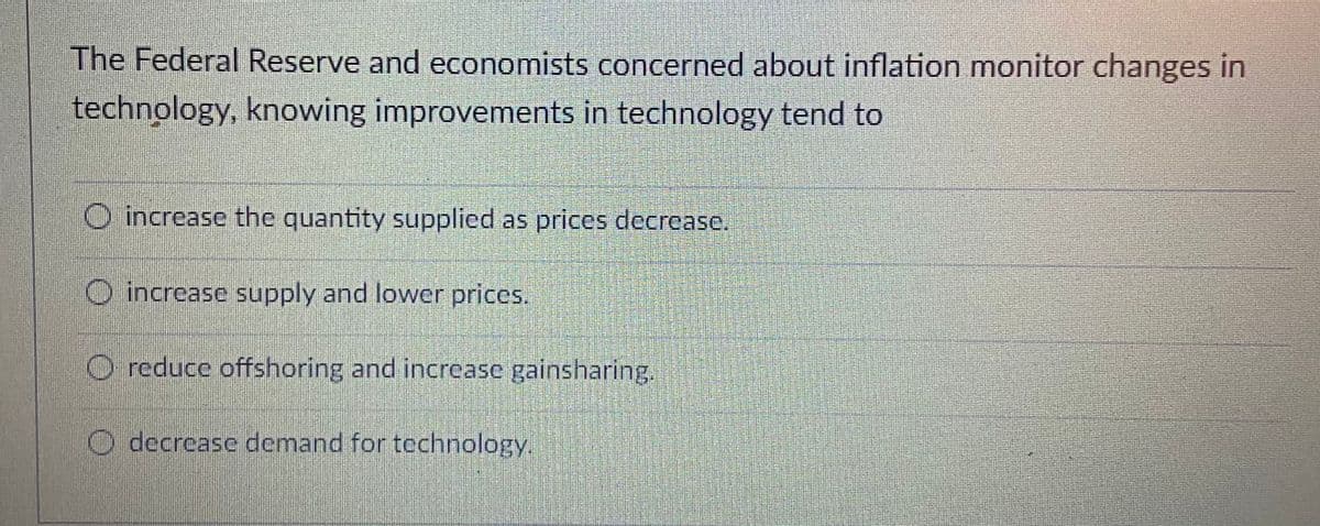 The Federal Reserve and economists concerned about inflation monitor changes in
technology, knowing improvements in technology tend to
O increase the quantity supplied as prices decrease.
O increase supply and lower prices.
O reduce offshoring and increase gainsharing.
O decrease demand for technology.
