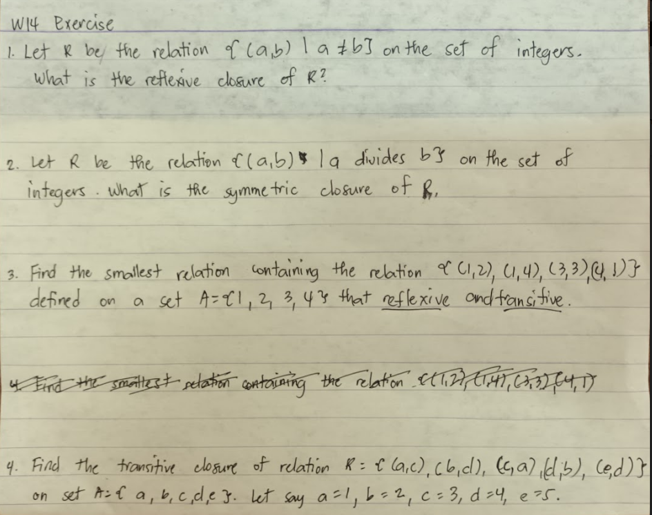 W14 Exercise
1. Let & be the relation of (a,b) la #b] on the set of integers.
What is the reflexive closure of R?
2. Let R be the relation of (a,b) la divides b3 on the set of
integers. What is the symmetric closure of R.
3. Find the smallest relation containing the relation of (1,2), (1,4), (3, 3), (4,1)3
defined on
a set A= 1, 2, 3, 43 that reflexive and transitive.
4. Find the smallest setation containing the relation (1,2), (1,4), (3, 3), (4, 17
4. Find the transitive closure of relation R = C (a,c), (b, c), (c, a),(d;b), (e,d)}
on set A: & a, b, c, d, e 3. let say a = 1, b = ²₁ c = 3₁ d = 4₁ e ²5.
2