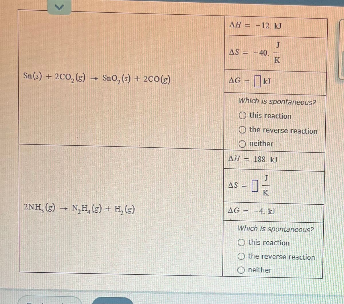 AH = -12. kJ
J
AS = -40.
K
Sn(s) + 2CO, (g)
SnO, (s) + 200(g)
AG = kJ
Which is spontaneous?
O this reaction
O the reverse reaction
O neither
AH
188. kJ
AS
K
2NH, (s)
N,H, (g) + H, (g)
AG = -4. kJ
→
Which is spontaneous?
O this reaction
O the reverse reaction
O neither
