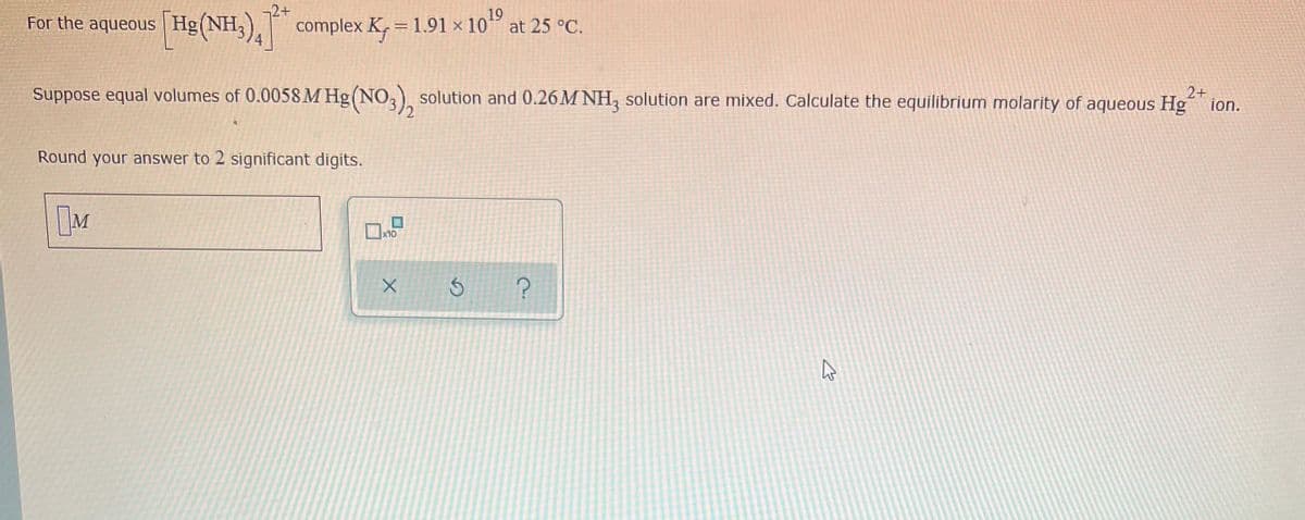 19
For the aqueous [Hg(NH3)4 complex K₁ = 1.91 x 10¹⁹ at 25 °C.
2+
Suppose equal volumes of 0.0058 M Hg(NO3), solution and 0.26M NH3 solution are mixed. Calculate the equilibrium molarity of aqueous Hgion.
Round your answer to 2 significant digits.
M
?
x10
X
Ś
57