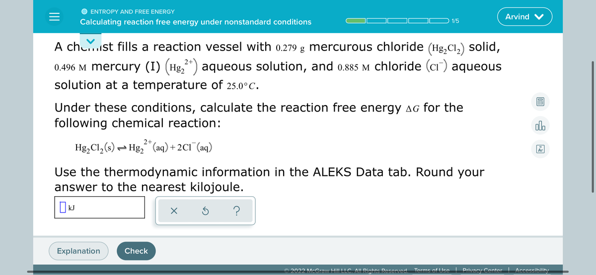 ENTROPY AND FREE ENERGY
Arvind V
Calculating reaction free energy under nonstandard conditions
1/5
A chu..st fills a reaction vessel with 0.279 g mercurous chloride (Hg,Cl,) solid,
2+
0.496 M mercury (I) (Hg,") aqueous solution, and 0.885 M chloride (ci) aqueous
solution at a temperature of 25.0°C.
Under these conditions, calculate the reaction free energy AG for the
following chemical reaction:
alo
2+
Hg,Cl, (s) = Hg," (aq) + 2C1¯(aq)
18
Ar
Use the thermodynamic information in the ALEKS Data tab. Round your
answer to the nearest kilojoule.
kJ
Explanation
Check
© 2022 McCraw HL
AIL Rights Reserved.
Terms of Use
Privacy Center
Accessibility
wwwww
