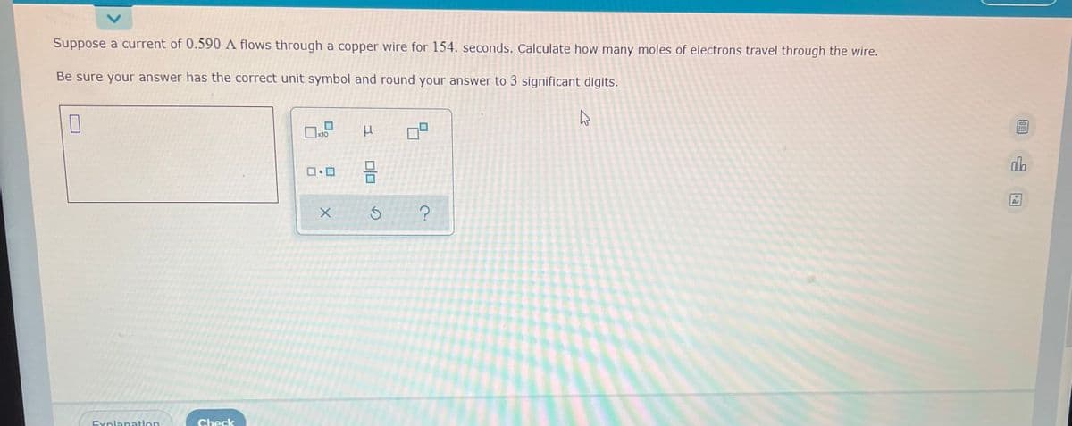 Suppose a current of 0.590 A flows through a copper wire for 154. seconds. Calculate how many moles of electrons travel through the wire.
Be sure your answer has the correct unit symbol and round your answer to 3 significant digits.
7
P
x10
0.0
X
Explanation
Check
DO
G
?
K
0!
JEE
do
Ar