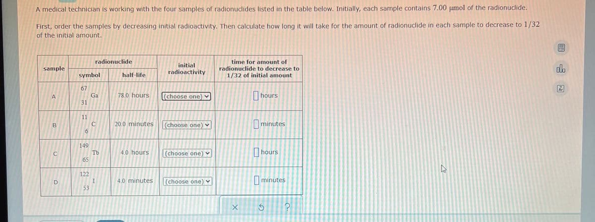 A medical technician is working with the four samples of radionuclides listed in the table below. Initially, each sample contains 7.00 µmol of the radionuclide.
First, order the samples by decreasing initial radioactivity. Then calculate how long it will take for the amount of radionuclide in each sample to decrease to 1/32
of the initial amount.
radionuclide
sample
initial
radioactivity
time for amount of
radionuclide to decrease to
1/32 of initial amount
A
(choose one) ✓
hours
(choose one) ✓
minutes
(choose one)
hours
(choose one)
minutes
B
D
symbol
67
Ga
31
11
6
149
65
122
53
C
Tb
H
half-life
78.0 hours
20.0 minutes
4.0 hours
4.0 minutes
>
X
G
?
27
09:
olo
Ar