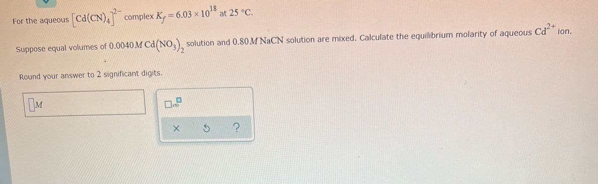 18
For the aqueous Cd(CN), complex K, = 6.03 × 10° at 25 °C.
Suppose equal volumes of 0.0040M Cd(NO,) solution and 0.80M NaCN solution are mixed. Calculate the equilibrium molarity of aqueous Cd ion.
Round your answer to 2 significant digits.
x10
