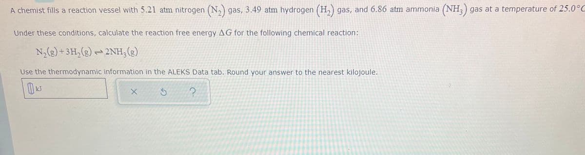 A chemist fills a reaction vessel with 5.21 atm nitrogen (N,) gas, 3.49 atm hydrogen (H,) gas, and 6.86 atm ammonia (NH,) gas at a temperature of 25.0°C
Under these conditions, calculate the reaction free energy AG for the following chemical reaction:
N,(g) +3H,(g) =2NH,(g)
Use the thermodynamic information in the ALEKS Data tab. Round your answer to the nearest kilojoule.
kJ
