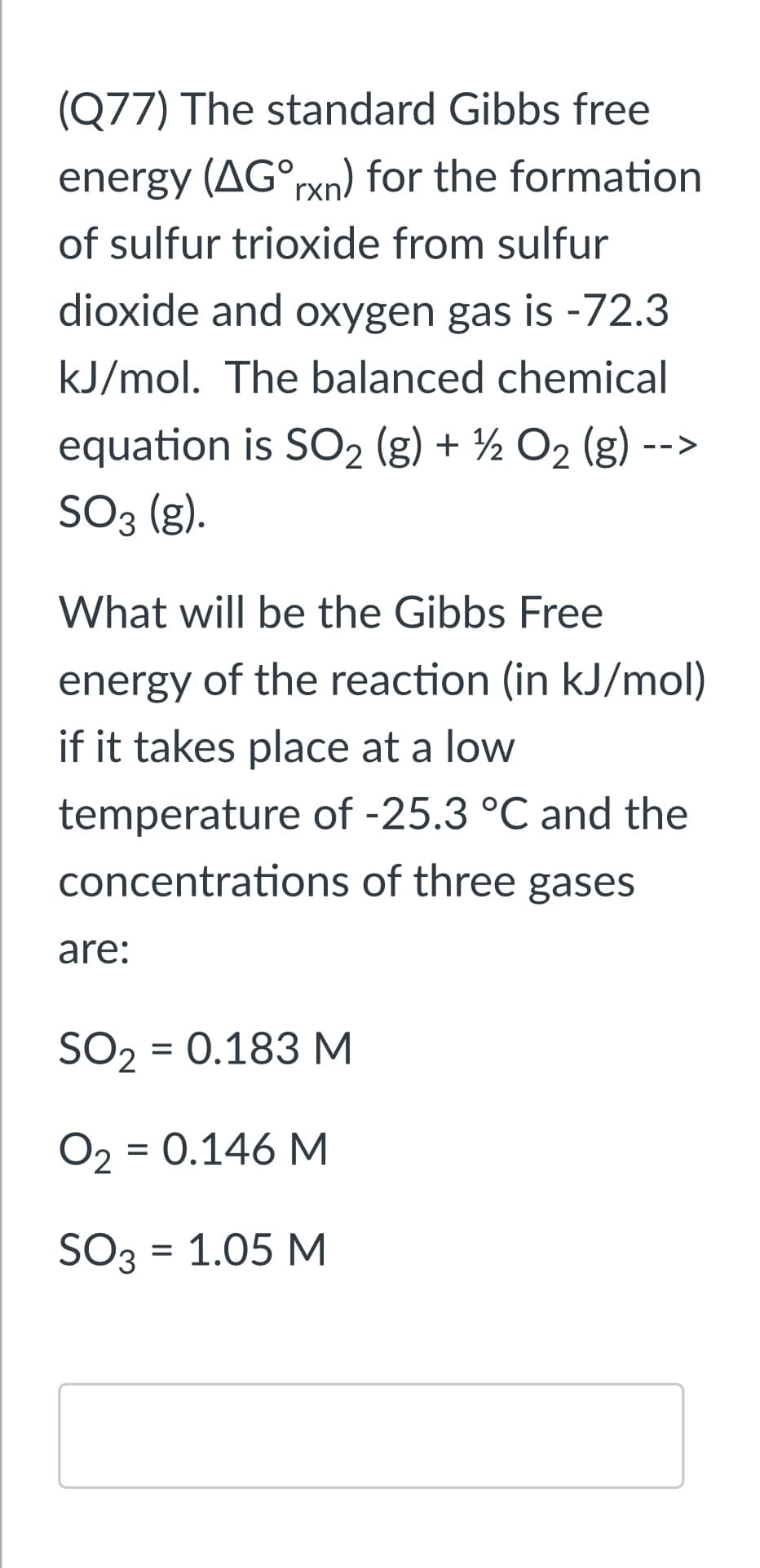 (Q77) The standard Gibbs free
energy (AG°rxn) for the formation
of sulfur trioxide from sulfur
dioxide and oxygen gas is -72.3
kJ/mol. The balanced chemical
equation is SO2 (g) + ½ O2 (g) -
-
SO3 (g).
What will be the Gibbs Free
energy of the reaction (in kJ/mol)
if it takes place at a low
temperature of -25.3 °C and the
concentrations of three gases
are:
SO2 = 0.183 M
O2 = 0.146 M
SO3 = 1.05 M
