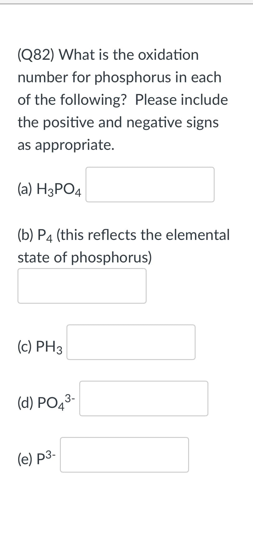 (Q82) What is the oxidation
number for phosphorus in each
of the following? Please include
the positive and negative signs
as appropriate.
(a) НзРОД
(b) P4 (this reflects the elemental
state of phosphorus)
(c) PH3
(d) PO43-
(e) p3-
