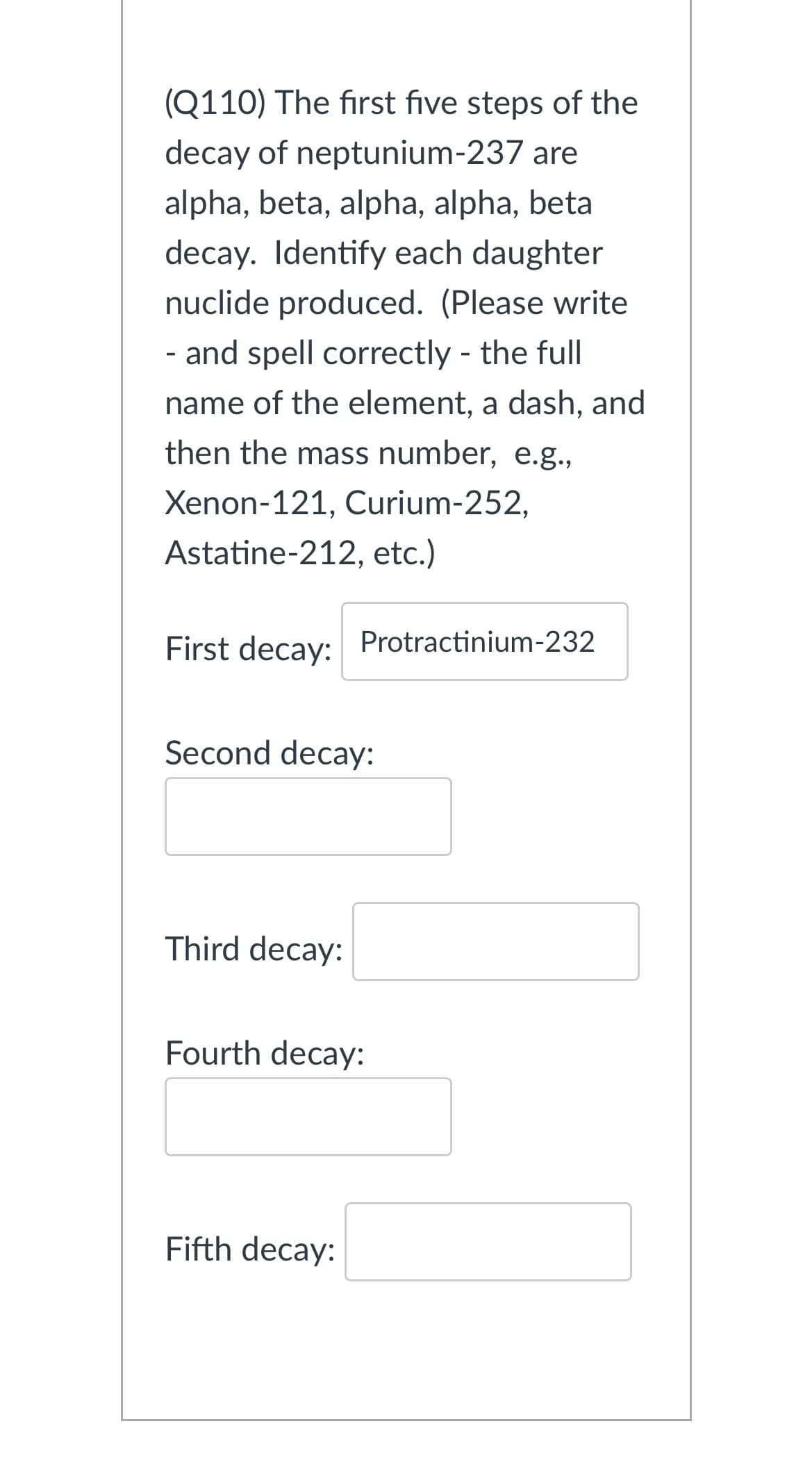 (Q110) The first five steps of the
decay of neptunium-237 are
alpha, beta, alpha, alpha, beta
decay. Identify each daughter
nuclide produced. (Please write
- and spell correctly - the full
name of the element, a dash, and
then the mass number, e.g.,
Xenon-121, Curium-252,
Astatine-212, etc.)
First decay: Protractinium-232
Second decay:
Third decay:
Fourth decay:
Fifth decay: