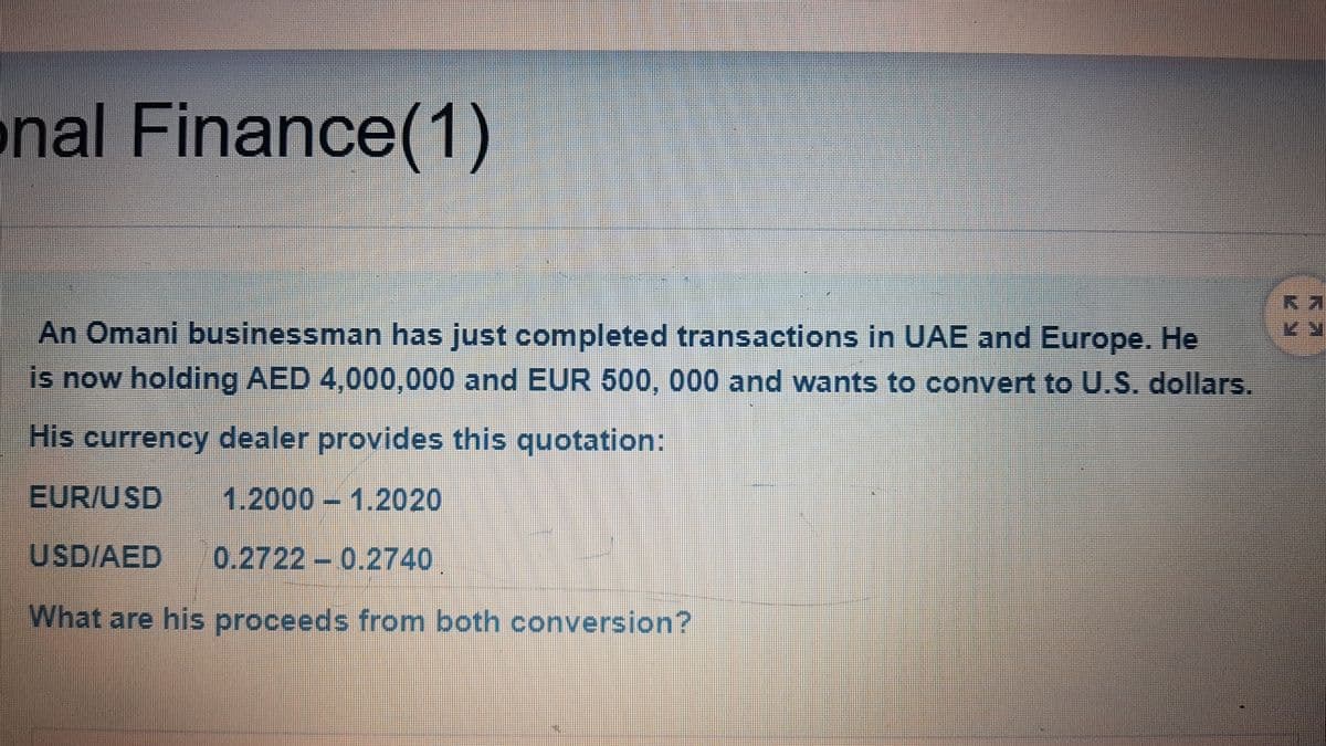 nal Finance(1)
An Omani businessman has just completed transactions in UAE and Europe. He
is now holding AED 4,000,000 and EUR 500, 000 and wants to convert to U.S. dollars.
His currency dealer provides this quotation:
EUR/USD
1.2000 1.2020
USD/AED
0.2722 0.2740
What are his proceeds from both conversion?
