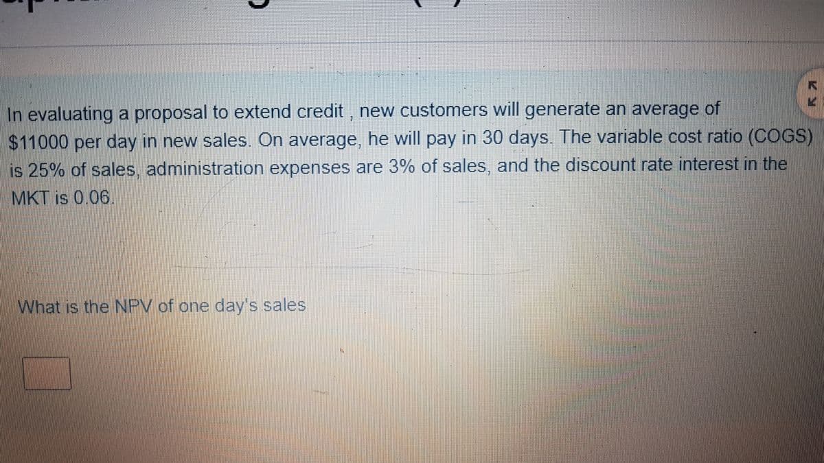 In evaluating a proposal to extend credit, new customers will generate an average of
$11000 per day in new sales. On average, he will pay in 30 days. The variable cost ratio (COGS)
is 25% of sales, administration expenses are 3% of sales, and the discount rate interest in the
MKT is 0.06
What is the NPV of one day's sales
