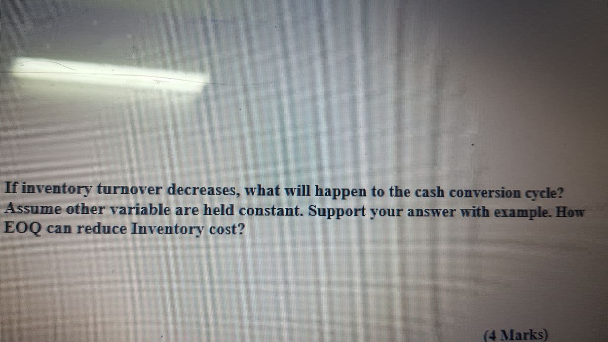 If inventory turnover decreases, what will happen to the cash conversion cycle?
Assume other variable are held constant. Support your answer with example. How
EOQ can reduce Inventory cost?
(4Marks)
