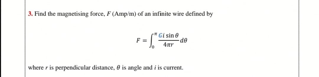 3. Find the magnetising force, F (Amp/m) of an infinite wire defined by
Gi sin 0
de
4ar
F =
where r is perpendicular distance, 0 is angle and i is current.
