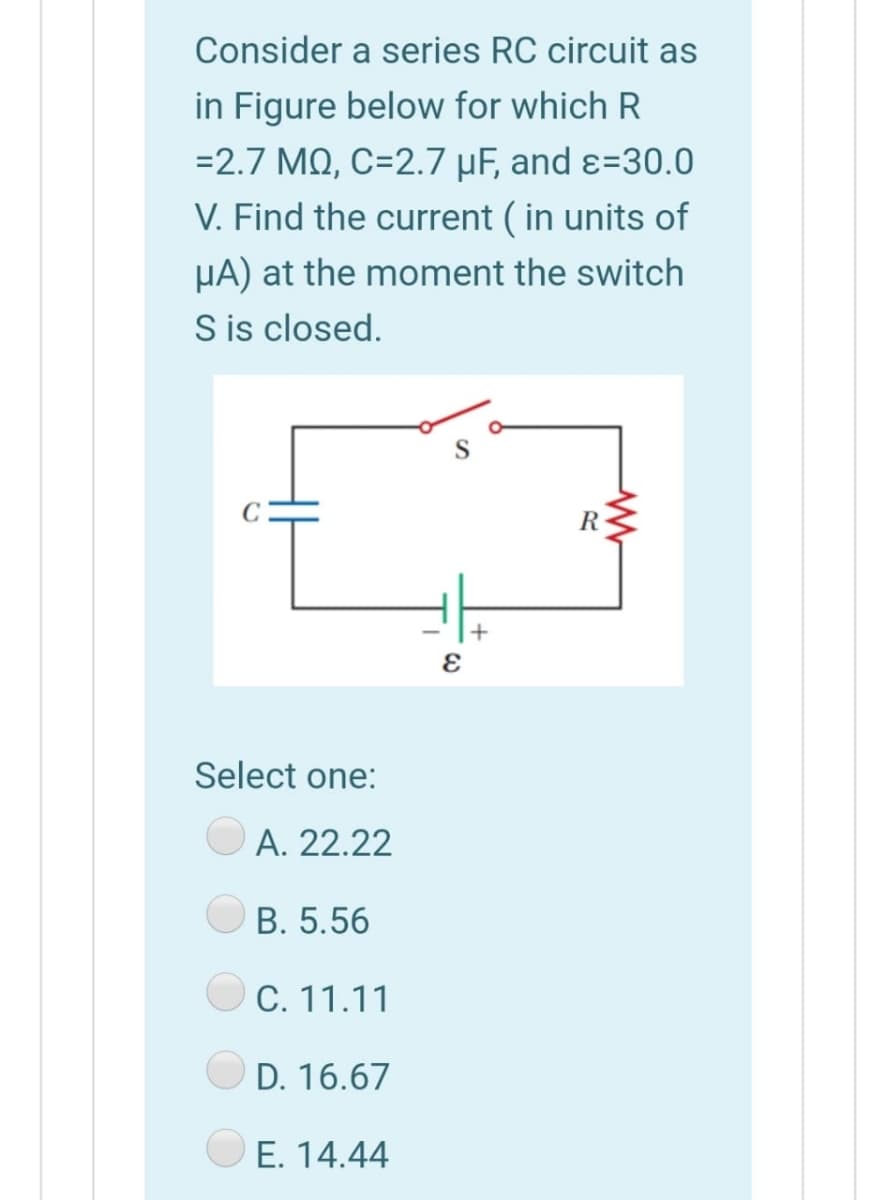 Consider a series RC circuit as
in Figure below for which R
=2.7 MQ, C=2.7 µF, and ɛ=30.0
V. Find the current ( in units of
HA) at the moment the switch
S is closed.
R
Select one:
A. 22.22
B. 5.56
C. 11.11
D. 16.67
E. 14.44
