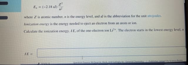 (-2,18 al) 2
E, =
where Z is atomic number, n is the energy level. and al is the abbreviation for the unit attojoules.
lonization energy is the energy needed to eject an electron from an atom or ion.
Calculate the ionization energy, 1E, of the one-electron ion Lit. The electron starts in the lowest energy level, n
IE =
TOOLA
Questicn SourceMOaie Beck nd Gallony Gnerl Chemsito Publisher laienity Scence Books
