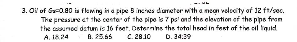 3. Oil of Gs=0.80 is flowing in a pipe 8 inches diameter with a mean velocity of 12 ft/sec.
The pressure at the center of the pipe is 7 psi and the elevation of the pipe from
the assumed datum is 16 feet. Determine the total head in feet of the oil liquid.
А. 18.24
B. 25.66
С. 28.10
D. 34:39
