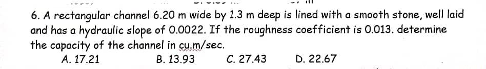 6. A rectangular channel 6.20 m wide by 1.3 m deep is lined with a smooth stone, well laid
and has a hydraulic slope of 0.0022. If the roughness coefficient is 0.013. determine
the capacity of the channel in cu.m/sec.
A. 17.21
B. 13.93
C. 27.43
D. 22.67
