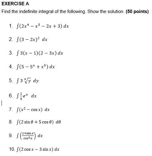 EXERCISE A
Find the indefinite integral of the following. Show the solution. (50 points)
1. J(2x* — х3 — 2х + 3) dx
2. S(3 – 2x)? dx
3. J3(х — 1)(2 — 3х) dx
4. S(5 – 5* + x5) dx
5. S3 Vy dy
6. Se* dx
7. S(x2 – cos x) dx
8. S(2 sin 0 + 5 cos 0) de
9. S(
1+sinx
dx
cos?x
10. S(2 cos x – 3 sin x) dx
