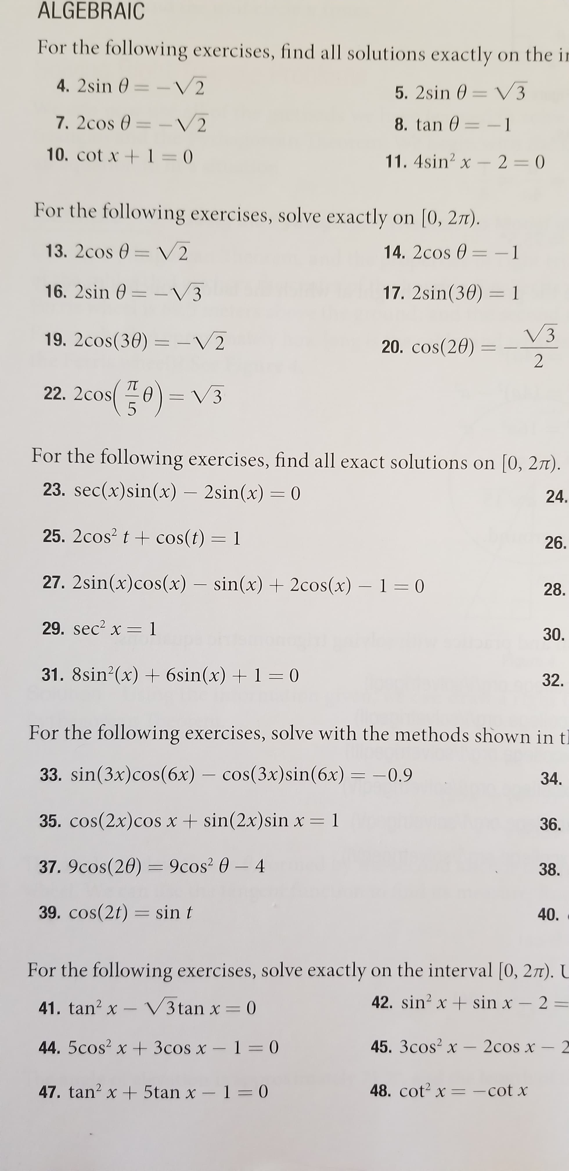 ALGEBRAIC
For the following exercises, find all solutions exactly on the ir
4. 2sin 0 = - V2
5. 2sin 0 = V3
%3D
7. 2cos 0 = –V2
8. tan 0 = -1
%D
10. cot x +1 = 0
11. 4sin? x - 2 = 0
For the following exercises, solve exactly on [0, 27).
13. 2cos 0 = V2
14. 2cos 0 = -1
16. 2sin 0 = -V3
17. 2sin(30) = 1
V3
19. 2cos(30) = -V2
20. cos(20) =
%3D
22. 2cos(플e)= V3
For the following exercises, find all exact solutions on [0, 2T).
23. sec(x)sin(x) – 2sin(x) = 0
24.
25. 2cos? t + cos(t) = 1
26.
27. 2sin(x)cos(x) – sin(x) + 2cos(x) – 1 = 0
28.
29. sec? x =
=D1
30.
31. 8sin?(x) + 6sin(x) + 1 = 0
32.
For the following exercises, solve with the methods shown in t)
34.
33. sin(3x)cos(6x) – cos(3x)sin(6x) = -0.9
36.
35. cos(2x)cos x+ sin(2x)sin x = 1
38.
37. 9cos(20) = 9cos? 0 – 4
40.
39. cos(2t) = sin t
COS
%3D
For the following exercises, solve exactly on the interval [0, 27T). U
42. sin? x + sin x - 2
41. tan? x – V3 tan x = 0
45. 3cos? x - 2cos x – 2
44. 5cos? x + 3cos x - 1 = 0
48. cot? x = -cot x
%3D
47. tan? x + 5tan x - 1= 0
