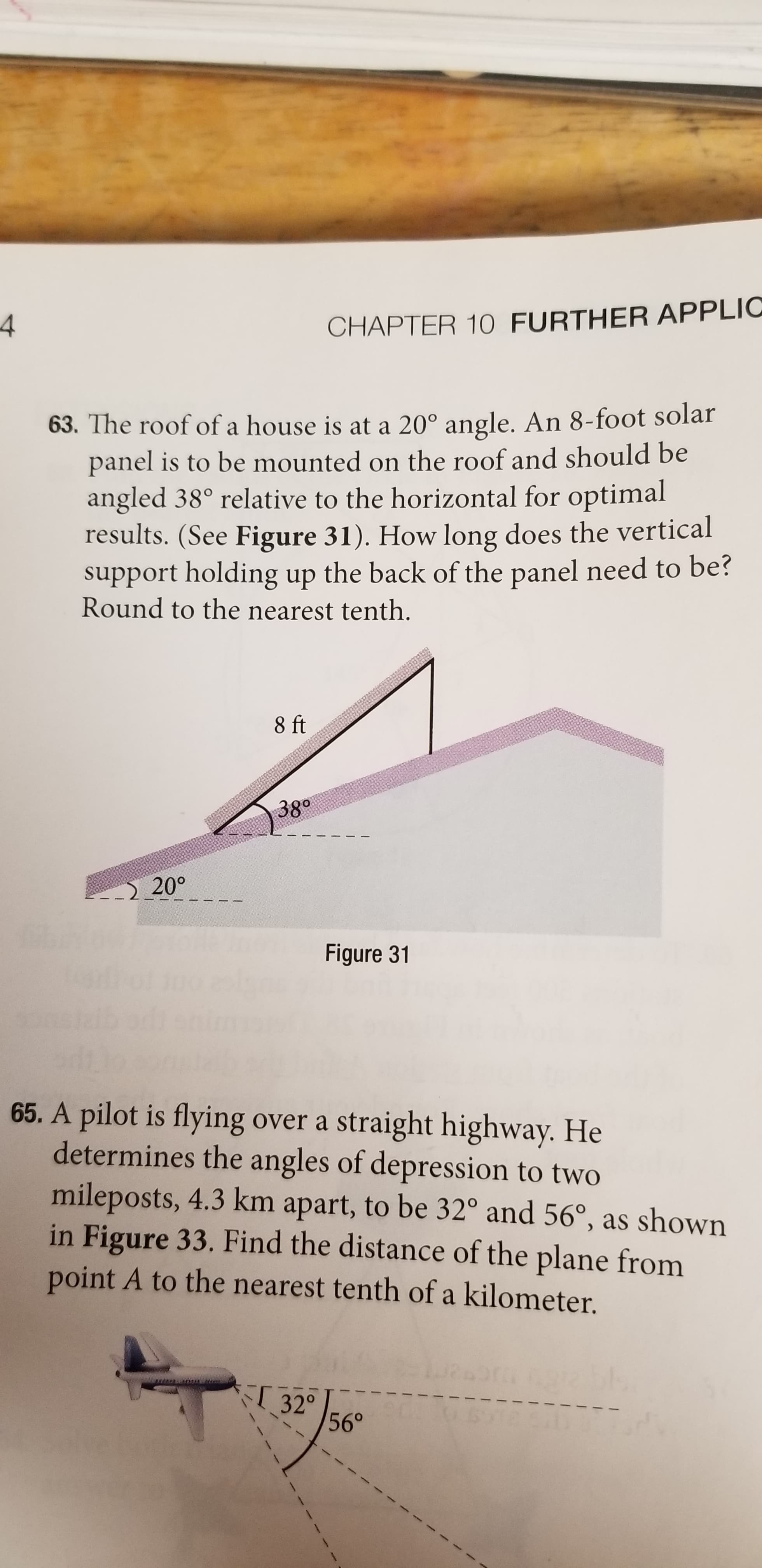CHAPTER 10 FURTHER APPLIC
63. The roof of a house is at a 20° angle. An 8-foot solar
panel is to be mounted on the roof and should be
angled 38° relative to the horizontal for optimal
results. (See Figure 31). How long does the vertical
support holding up the back of the panel need to be?
Round to the nearest tenth.
8 ft
38°
20°
Figure 31
65. A pilot is flying over a straight highway. He
determines the angles of depression to two
mileposts, 4.3 km apart, to be 32° and 56°, as shown
in Figure 33. Find the distance of the plane from
point A to the nearest tenth of a kilometer.
32° 56°
