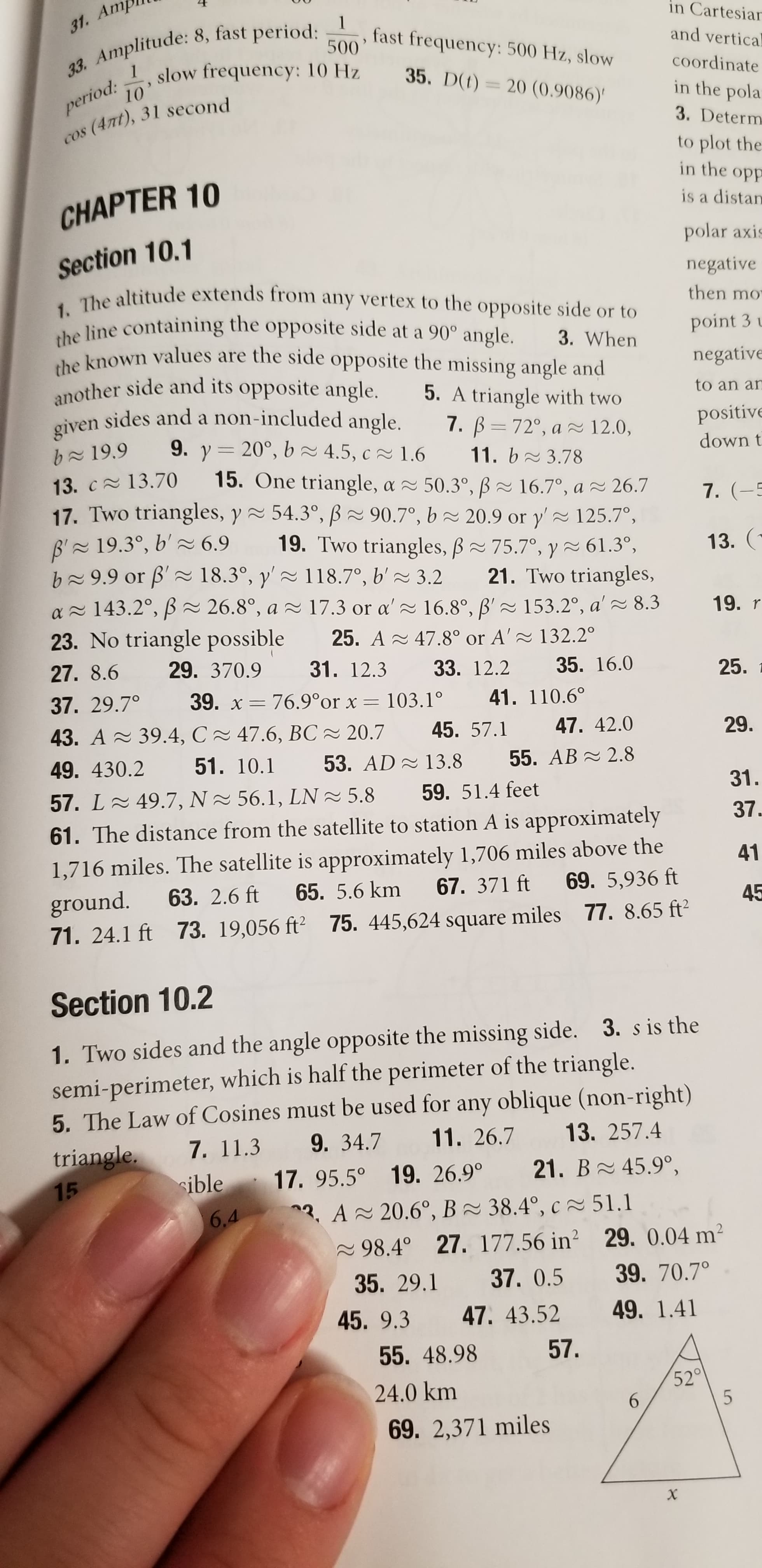 31. Am
in Cartesiar
fast frequency: 500 Hz, slow
and vertical
500
33. Amplitude: 8, fast period:
period:
10
slow frequency: 10 Hz
35. D(t)= 20 (0.9086)'
coordinate
in the pola
3. Determ
cos (4nt), 31 second
to plot the
in the opp
CHAPTER 10
is a distan
Section 10.1
1. The altitude extends from any vertex to the opposite side or to
the line containing the opposite side at a 90° angle.
the known values are the side opposite the missing angle and
another side and its opposite angle.
sides and a non-included angle.
polar axis
negative
then mo
point 3 u
3. When
negative
5. A triangle with two
to an an
given
7. B= 72°, a ~ 12.0,
positive
9. y= 20°, b2 4.5, c 1.6
down t
b~19.9
11. b 3.78
15. One triangle, a 50.3°, ß~ 16.7°, a ~ 26.7
17. Two triangles, y 54.3°, B2 90.7°, b 2 20.9 or y' 125.7°,
13. c 13.70
7. (-5
B' 19.3°, b' 2 6.9
b~9.9 or B'~ 18.3°, y'~ 118.7°, b' ~ 3.2
19. Two triangles, B 75.7°, y~ 61.3°,
13. (
21. Two triangles,
a - 143.2°, ß= 26.8°, a 2 17.3 or a'~ 16.8°, B' 2 153.2°, a' 8.3
19. r
23. No triangle possible
25. A - 47.8° or A' ~ 132.2°
27. 8.6
29. 370.9
31. 12.3
33. 12.2
35. 16.0
25.
37. 29.7°
39. x = 76.9°or x = 103.1°
41. 110.6°
43. A 39.4, C 47.6, BC - 20.7
45. 57.1
47. 42.0
29.
49. 430.2
51. 10.1
53. AD - 13.8
55. AB - 2.8
57. L 49.7, N ~ 56.1, LN 2 5.8
59. 51.4 feet
31.
37.
61. The distance from the satellite to station A is approximately
1,716 miles. The satellite is approximately 1,706 miles above the
ground.
71. 24.1 ft 73. 19,056 ft² 75. 445,624 square miles 77. 8.65 ft2
41
63. 2.6 ft
65. 5.6 km
67. 371 ft
69. 5,936 ft
45
Section 10.2
1. Two sides and the angle opposite the missing side. 3. s is the
semi-perimeter, which is half the perimeter of the triangle.
5. The Law of Cosines must be used for any oblique (non-right)
9. 34.7
triangle,
7. 11.3
11. 26.7
13. 257.4
15
sible 17. 95.5° 19. 26.9°
21. B 45.9°,
6.4
3. A 20.6°, B 38.4°, c 51.1
2 98.4° 27. 177.56 in? 29. 0.04 m²
39. 70.7°
49. 1.41
35. 29.1
37. 0.5
45. 9.3 47. 43.52
55. 48.98
57.
52°
6.
24.0 km
69. 2,371 miles
