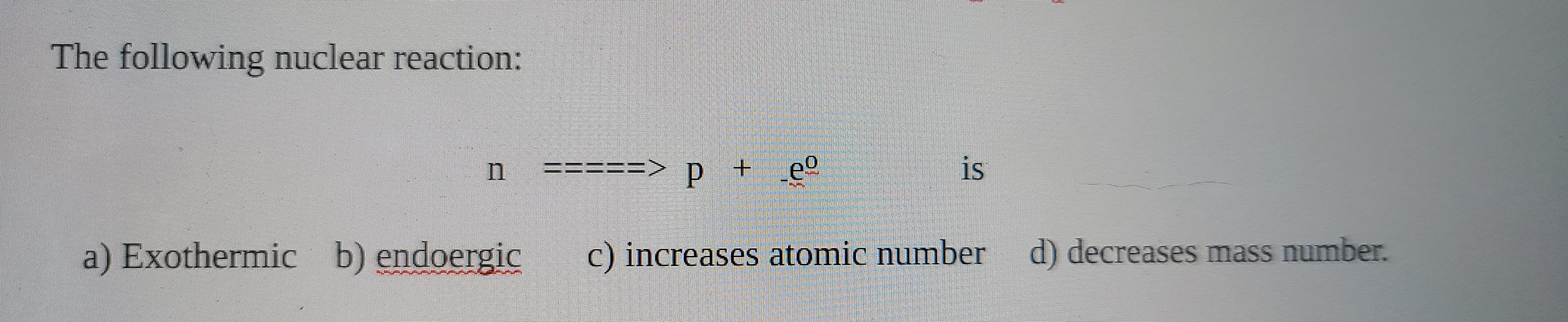 The following nuclear reaction:
a) Exothermic b) endoergic
C) increascs atomie number
d) decreases mass number.
