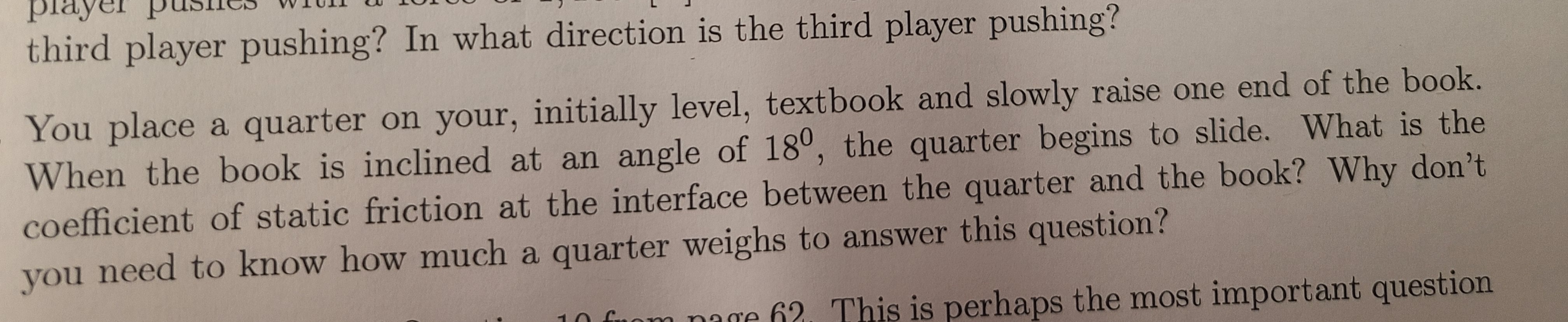 You place a quarter on your, initially level, textbook and slowly raise one end of the book.
When the book is inclined at an angle of 18°, the quarter begins to slide. What is the
coefficient of static friction at the interface between the quarter and the book? Why don't
you
u need to know how much a quarter weighs to answer this question?
hung the most important question
