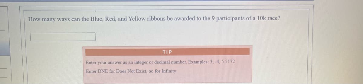 How many ways can the Blue, Red, and Yellow ribbons be awarded to the 9 participants of a 10k race?
TIP
Enter your answer as an integer or decimal number. Examples: 3, -4, 5.5172
Enter DNE for Does Not Exist, oo for Infinity
