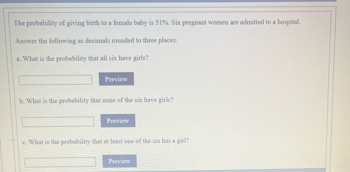 The probability of giving birth to a female baby is 51%. Six pregnant women are admitted to a hospital.
Answer the following as decimals rounded to three places.
a. What is the probability that all six have girls?
Preview
b. What is the probability that none of the six have girls?
Preview
c. What is the probability that at least one of the six has a girl?
Preview
