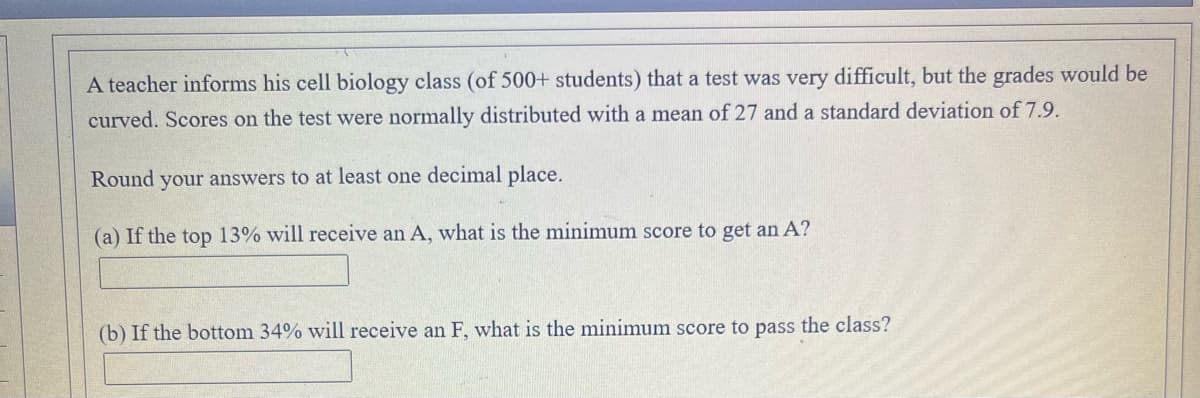 A teacher informs his cell biology class (of 500+ students) that a test was very difficult, but the grades would be
curved. Scores on the test were normally distributed with a mean of 27 and a standard deviation of 7.9.
Round your answers to at least one decimal place.
(a) If the top 13% will receive an A, what is the minimum score to get an A?
(b) If the bottom 34% will receive an F, what is the minimum score to pass the class?
