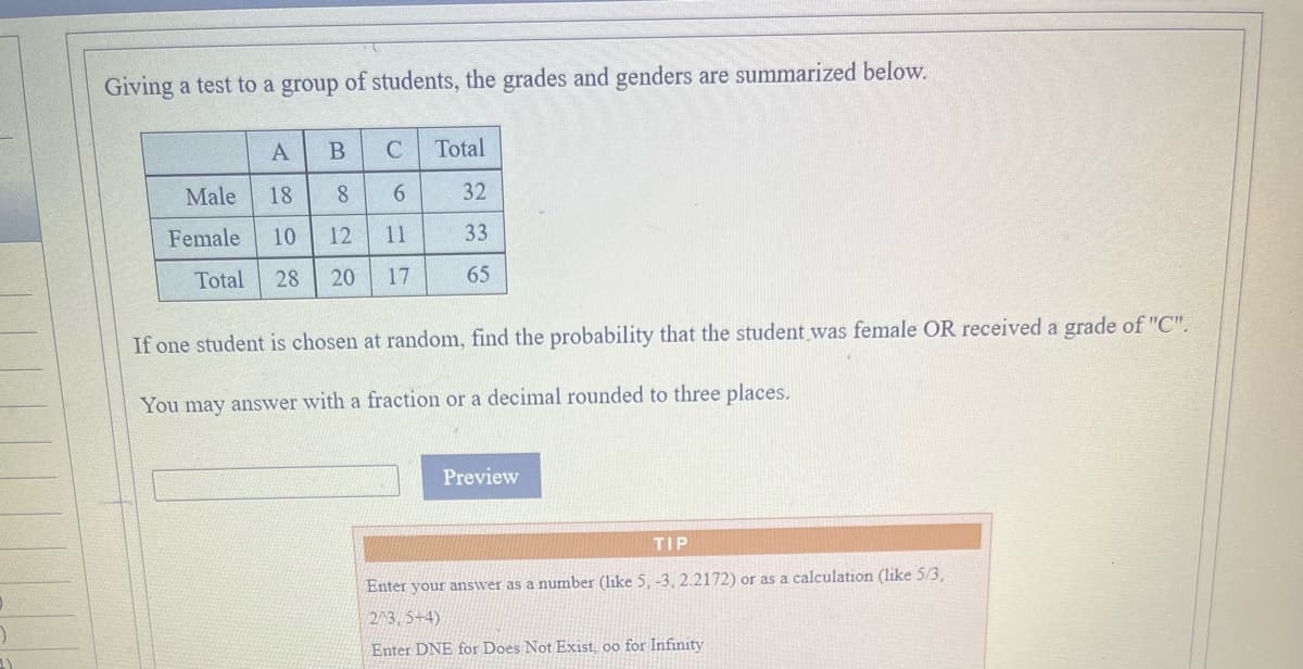 Giving a test to a group of students, the grades and genders are summarized below.
A
B
Total
Male
18
8.
6.
32
Female
10
12
11
33
Total
28
20
17
65
If one student is chosen at random, find the probability that the student was female OR received a grade of "C".
You may answer with a fraction or a decimal rounded to three places.
Preview
TIP
Enter your answer as a number (like 5, -3, 2.2172) or as a calculation (like 5/3,
2/3, 5+4)
Enter DNE for Does Not Exist, oo for Infinity
